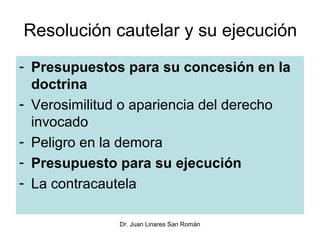 Resolución cautelar y su ejecución
- Presupuestos para su concesión en la
  doctrina
- Verosimilitud o apariencia del derecho
  invocado
- Peligro en la demora
- Presupuesto para su ejecución
- La contracautela

              Dr. Juan Linares San Román
 