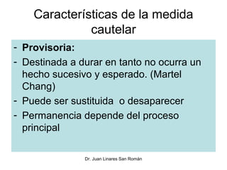 Características de la medida
              cautelar
- Provisoria:
- Destinada a durar en tanto no ocurra un
  hecho sucesivo y esperado. (Martel
  Chang)
- Puede ser sustituida o desaparecer
- Permanencia depende del proceso
  principal

               Dr. Juan Linares San Román
 
