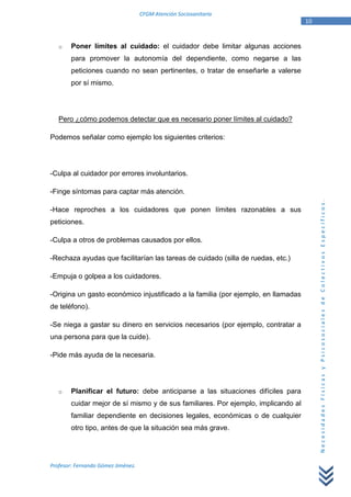 CFGM Atención Sociosanitaria
                                                                                   10


   o    Poner límites al cuidado: el cuidador debe limitar algunas acciones
        para promover la autonomía del dependiente, como negarse a las
        peticiones cuando no sean pertinentes, o tratar de enseñarle a valerse
        por sí mismo.




   Pero ¿cómo podemos detectar que es necesario poner límites al cuidado?

Podemos señalar como ejemplo los siguientes criterios:




-Culpa al cuidador por errores involuntarios.

-Finge síntomas para captar más atención.




                                                                                        Necesidades Físicas y Psicosociales de Colectivos Específicos.
-Hace reproches a los cuidadores que ponen límites razonables a sus
peticiones.

-Culpa a otros de problemas causados por ellos.

-Rechaza ayudas que facilitarían las tareas de cuidado (silla de ruedas, etc.)

-Empuja o golpea a los cuidadores.

-Origina un gasto económico injustificado a la familia (por ejemplo, en llamadas
de teléfono).

-Se niega a gastar su dinero en servicios necesarios (por ejemplo, contratar a
una persona para que la cuide).

-Pide más ayuda de la necesaria.




   o    Planificar el futuro: debe anticiparse a las situaciones difíciles para
        cuidar mejor de sí mismo y de sus familiares. Por ejemplo, implicando al
        familiar dependiente en decisiones legales, económicas o de cualquier
        otro tipo, antes de que la situación sea más grave.




Profesor: Fernando Gómez Jiménez.
 