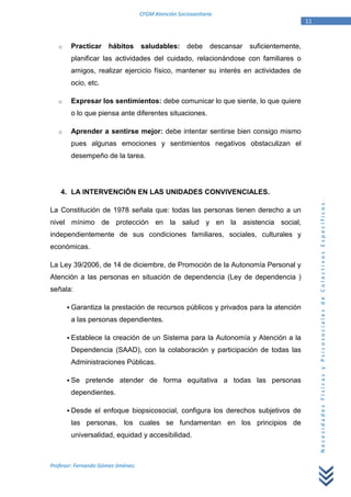 CFGM Atención Sociosanitaria
                                                                                              11


   o    Practicar     hábitos       saludables:       debe     descansar   suficientemente,
        planificar las actividades del cuidado, relacionándose con familiares o
        amigos, realizar ejercicio físico, mantener su interés en actividades de
        ocio, etc.

   o    Expresar los sentimientos: debe comunicar lo que siente, lo que quiere
        o lo que piensa ante diferentes situaciones.

   o    Aprender a sentirse mejor: debe intentar sentirse bien consigo mismo
        pues algunas emociones y sentimientos negativos obstaculizan el
        desempeño de la tarea.




    4. LA INTERVENCIÓN EN LAS UNIDADES CONVIVENCIALES.




                                                                                                   Necesidades Físicas y Psicosociales de Colectivos Específicos.
La Constitución de 1978 señala que: todas las personas tienen derecho a un
nivel mínimo de protección en la salud y en la asistencia social,
independientemente de sus condiciones familiares, sociales, culturales y
económicas.

La Ley 39/2006, de 14 de diciembre, de Promoción de la Autonomía Personal y
Atención a las personas en situación de dependencia (Ley de dependencia )
señala:

        Garantiza la prestación de recursos públicos y privados para la atención
        a las personas dependientes.

        Establece la creación de un Sistema para la Autonomía y Atención a la
        Dependencia (SAAD), con la colaboración y participación de todas las
        Administraciones Públicas.

        Se pretende atender de forma equitativa a todas las personas
        dependientes.

        Desde el enfoque biopsicosocial, configura los derechos subjetivos de
        las personas, los cuales se fundamentan en los principios de
        universalidad, equidad y accesibilidad.



Profesor: Fernando Gómez Jiménez.
 