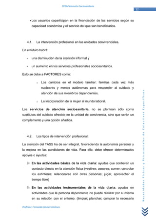 CFGM Atención Sociosanitaria
                                                                                      12


        Los usuarios copartícipan en la financiación de los servicios según su
        capacidad económica y el servicio del que son beneficiarios.




    4.1.    La intervención profesional en las unidades convivenciales.

En el futuro habrá:

    -   una disminución de la atención informal y

    -   un aumento en los servicios profesionales sociosanitarios.

Esto se debe a FACTORES como:

            o   Los cambios en el modelo familiar: familias cada vez más
                nucleares y menos autónomas para responder al cuidado y




                                                                                           Necesidades Físicas y Psicosociales de Colectivos Específicos.
                atención de sus miembros dependientes.

            o   La incorporación de la mujer al mundo laboral.

Los servicios de atención sociosanitaria, no se plantean sólo como
sustitutos del cuidado ofrecido en la unidad de convivencia, sino que serán un
complemento y una opción añadida.




    4.2.    Los tipos de intervención profesional.

La atención del TASS ha de ser integral, favoreciendo la autonomía personal y
la mejora en las condiciones de vida. Para ello, debe ofrecer determinados
apoyos o ayudas:

        En las actividades básica de la vida diaria: ayudas que conllevan un
        contacto directo en la atención física (vestirse; asearse; comer; controlar
        los esfínteres; relacionarse con otras personas; jugar, aprovechar el
        tiempo libre)

        En las actividades instrumentales de la vida diaria: ayudas en
        actividades que la persona dependiente no puede realizar por sí misma
        en su relación con el entorno. (limpiar; planchar; comprar lo necesario

Profesor: Fernando Gómez Jiménez.
 