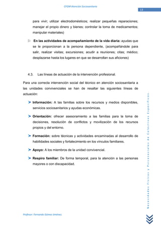 CFGM Atención Sociosanitaria
                                                                                   13


        para vivir; utilizar electrodomésticos; realizar pequeñas reparaciones;
        manejar el propio dinero y bienes; controlar la toma de medicamentos;
        manipular materiales)

           En las actividades de acompañamiento de la vida diaria: ayudas que
        se le proporcionan a la persona dependiente, (acompañándole para
        salir, realizar visitas; excursiones; acudir a reuniones; citas; médico;
        desplazarse hasta los lugares en que se desarrollan sus aficiones)




    4.3.     Las líneas de actuación de la intervención profesional.

Para una correcta intervención social del técnico en atención sociosanitaria a
las unidades convivenciales se han de resaltar las siguientes líneas de




                                                                                        Necesidades Físicas y Psicosociales de Colectivos Específicos.
actuación:

        Información: A las familias sobre los recursos y medios disponibles,
        servicios sociosanitarios y ayudas económicas.

        Orientación: ofrecer asesoramiento a las familias para la toma de
        decisiones, resolución de conflictos y movilización de los recursos
        propios y del entorno.

        Formación: sobre técnicas y actividades encaminadas al desarrollo de
        habilidades sociales y fortalecimiento en los vínculos familiares.

        Apoyo: A los miembros de la unidad convivencial.

        Respiro familiar: De forma temporal, para la atención a las personas
        mayores o con discapacidad.




Profesor: Fernando Gómez Jiménez.
 