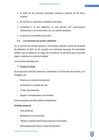CFGM Atención Sociosanitaria
                                                                                 15


    • El perfil de las personas atendidas: personas mayores de 80 años,
        mujeres.

    • Se trata de un dispositivo instalado en el hogar

    • Conectado a la red telefónica, el cual permite una comunicación
        bidireccional y de manos libres con una central receptora.

    • Funciona 24 horas/365 días al año.

    5.3.     Los servicios de ayuda a domicilio.

Es un servicio de carácter general o comunitario, atiende a todos los sectores
de población (el 93% de los usuarios son personas mayores). Es importante
señalar que se realiza en el hogar de la persona, de tal forma que le permita
seguir viviendo en su entorno habitual.




                                                                                      Necesidades Físicas y Psicosociales de Colectivos Específicos.
Los servicios ofertados son:

        Auxiliar de Hogar

Se proporciona atención personal o doméstica en el domicilio del usuario, con
el objetivo de:

    -   Potenciar su autonomía personal.

    -   Incrementar su calidad de vida.

    -      Evitar internamientos

    -   Apoyar o complementar a las familias

Entre las tareas que debe realizar señalaremos:

Cuidado personal

    -   Aseo personal

    -   Movilización en el domicilio.

    -      Manejo e higiene personal de personas encamadas.

    -   Acompañamiento dentro y fuera del domicilio.

Profesor: Fernando Gómez Jiménez.
 