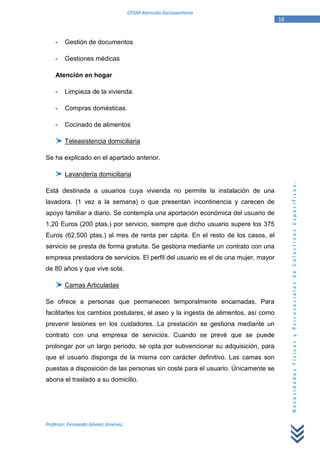 CFGM Atención Sociosanitaria
                                                                                   16


    -   Gestión de documentos

    -   Gestiones médicas

    Atención en hogar

    -   Limpieza de la vivienda.

    -   Compras domésticas.

    -   Cocinado de alimentos

        Teleasistencia domiciliaria

Se ha explicado en el apartado anterior.

        Lavandería domiciliaria




                                                                                        Necesidades Físicas y Psicosociales de Colectivos Específicos.
Está destinada a usuarios cuya vivienda no permite la instalación de una
lavadora. (1 vez a la semana) o que presentan incontinencia y carecen de
apoyo familiar a diario. Se contempla una aportación económica del usuario de
1,20 Euros (200 ptas.) por servicio, siempre que dicho usuario supere los 375
Euros (62.500 ptas.) al mes de renta per cápita. En el resto de los casos, el
servicio se presta de forma gratuita. Se gestiona mediante un contrato con una
empresa prestadora de servicios. El perfil del usuario es el de una mujer, mayor
de 80 años y que vive sola.

        Camas Articuladas

Se ofrece a personas que permanecen temporalmente encamadas. Para
facilitarles los cambios postulares, el aseo y la ingesta de alimentos, así como
prevenir lesiones en los cuidadores. La prestación se gestiona mediante un
contrato con una empresa de servicios. Cuando se prevé que se puede
prolongar por un largo periodo, se opta por subvencionar su adquisición, para
que el usuario disponga de la misma con carácter definitivo. Las camas son
puestas a disposición de las personas sin coste para el usuario. Únicamente se
abona el traslado a su domicilio.




Profesor: Fernando Gómez Jiménez.
 