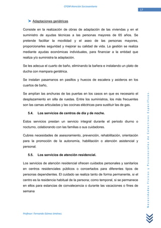 CFGM Atención Sociosanitaria
                                                                                 17


        Adaptaciones geriátricas

Consiste en la realización de obras de adaptación de las viviendas y en el
suministro de ayudas técnicas a las personas mayores de 65 años. Se
pretende facilitar la movilidad y el aseo de las personas mayores,
proporcionarles seguridad y mejorar su calidad de vida. La gestión se realiza
mediante ayudas económicas individuales, para financiar a la entidad que
realiza y/o suministra la adaptación.

Se les adecua el cuarto de baño, eliminando la bañera e instalando un plato de
ducha con mampara geriátrica.

Se instalan pasamanos en pasillos y huecos de escalera y asideros en los
cuartos de baño,




                                                                                      Necesidades Físicas y Psicosociales de Colectivos Específicos.
Se amplían las anchuras de las puertas en los casos en que es necesario el
desplazamiento en silla de ruedas. Entre los suministros, los más frecuentes
son las camas articuladas y las cocinas eléctricas para sustituir las de gas.

    5.4.    Los servicios de centros de día y de noche.

Estos servicios prestan un servicio integral durante el periodo diurno o
nocturno, colaborando con las familias o sus cuidadores.

Cubres necesidades de asesoramiento, prevención, rehabilitación, orientación
para la promoción de la autonomía, habilitación o atención asistencial y
personal.

    5.5.    Los servicios de atención residencial.

Los servicios de atención residencial ofrecen cuidados personales y sanitarios
en centros residenciales públicos o concertados para diferentes tipos de
personas dependientes. El cuidado se realiza tanto de forma permanente, si el
centro es la residencia habitual de la persona; como temporal, si se permanece
en ellos para estancias de convalecencia o durante las vacaciones o fines de
semana




Profesor: Fernando Gómez Jiménez.
 