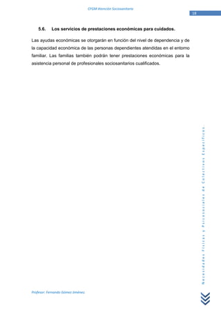 CFGM Atención Sociosanitaria
                                                                              18


    5.6.    Los servicios de prestaciones económicas para cuidados.

Las ayudas económicas se otorgarán en función del nivel de dependencia y de
la capacidad económica de las personas dependientes atendidas en el entorno
familiar. Las familias también podrán tener prestaciones económicas para la
asistencia personal de profesionales sociosanitarios cualificados.




                                                                                   Necesidades Físicas y Psicosociales de Colectivos Específicos.




Profesor: Fernando Gómez Jiménez.
 