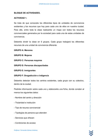 CFGM Atención Sociosanitaria
                                                                                19


BLOQUE DE ACTIVIDADES.

ACTIVIDAD 1.

Se trata de que conozcáis los diferentes tipos de unidades de convivencia
existentes y los recursos que hay para cada uno de ellos en nuestra ciudad.
Para ello, entre toda la clase realizaréis un mapa con todos los recursos
convivenciales generados por la sociedad para cada una de estas unidades de
convivencia.

Deberéis dividir la clase en 6 grupos. Cada grupo trabajará los diferentes
recursos de una unidad de convivencia diferente:

GRUPO A: Menores

GRUPO B: Mujeres




                                                                                     Necesidades Físicas y Psicosociales de Colectivos Específicos.
GRUPO C: Personas mayores

GRUPO D: Personas discapacitadas

GRUPO E: Inmigrantes

GRUPO F: Drogadicción e indigencia

Deberéis detectar todos los centros existentes, cada grupo con su colectivo,
dentro de la ciudad.

Pediréis información sobre cada uno y elaboraréis una ficha, donde consten al
menos los siguientes datos:

- Nombre del centro y dirección

- Titularidad e institución

- Tipo de recurso convivencial

- Tipologías de persona que atienden

- Servicios que ofrecen

- Condiciones de acceso


Profesor: Fernando Gómez Jiménez.
 