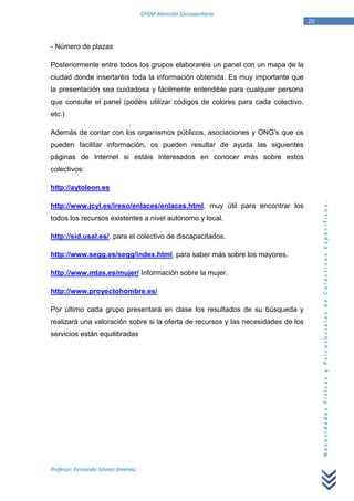 CFGM Atención Sociosanitaria
                                                                                   20


- Número de plazas

Posteriormente entre todos los grupos elaboraréis un panel con un mapa de la
ciudad donde insertaréis toda la información obtenida. Es muy importante que
la presentación sea cuidadosa y fácilmente entendible para cualquier persona
que consulte el panel (podéis utilizar códigos de colores para cada colectivo,
etc.)

Además de contar con los organismos públicos, asociaciones y ONG's que os
pueden facilitar información, os pueden resultar de ayuda las siguientes
páginas de Internet si estáis interesados en conocer más sobre estos
colectivos:

http://aytoleon.es




                                                                                        Necesidades Físicas y Psicosociales de Colectivos Específicos.
http://www.jcyl.es/ireso/enlaces/enlaces.html, muy útil para encontrar los
todos los recursos existentes a nivel autónomo y local.

http://sid.usal.es/, para el colectivo de discapacitados.

http://www.segg.es/segg/index.html, para saber más sobre los mayores.

http://www.mtas.es/mujer/ Información sobre la mujer.

http://www.proyectohombre.es/

Por último cada grupo presentará en clase los resultados de su búsqueda y
realizará una valoración sobre si la oferta de recursos y las necesidades de los
servicios están equilibradas




Profesor: Fernando Gómez Jiménez.
 