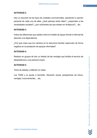 CFGM Atención Sociosanitaria
                                                                                   21


ACTIVIDAD 2.

Haz un resumen de los tipos de unidades convivenciales, aportando tu opinión
personal de cada una de ellas. ¿Qué piensas sobre ellas?, ¿responden a las
necesidades sociales?, ¿son suficientes las que existen en Andalucía?... etc.

ACTIVIDAD 3.

Indica las diferencias que existen entre el modelo de apoyo formal e informal de
atención a la dependencia.

¿Por qué crees que los cambios en la estructura familiar repercuten de forma
negativa en la prestación de apoyos informales?

ACTIVIDAD 4.




                                                                                        Necesidades Físicas y Psicosociales de Colectivos Específicos.
Realizar en grupos de dos un listado de las ventajas que facilita el servicio de
teleasistencia a una persona mayor.

ACTIVIDAD 5.

Tema de debate y reflexión en clase:

Los TASS y la ayuda a domicilio. Situación actual, perspectivas de futuro,
ventajas, inconvenientes… etc.




Profesor: Fernando Gómez Jiménez.
 