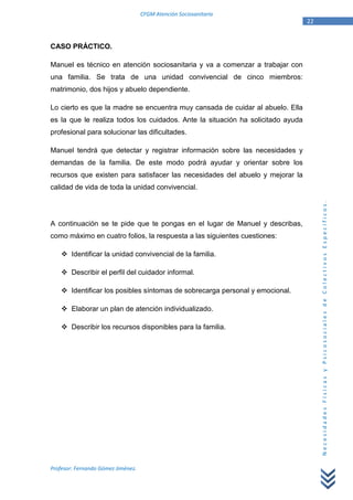 CFGM Atención Sociosanitaria
                                                                                 22


CASO PRÁCTICO.

Manuel es técnico en atención sociosanitaria y va a comenzar a trabajar con
una familia. Se trata de una unidad convivencial de cinco miembros:
matrimonio, dos hijos y abuelo dependiente.

Lo cierto es que la madre se encuentra muy cansada de cuidar al abuelo. Ella
es la que le realiza todos los cuidados. Ante la situación ha solicitado ayuda
profesional para solucionar las dificultades.

Manuel tendrá que detectar y registrar información sobre las necesidades y
demandas de la familia. De este modo podrá ayudar y orientar sobre los
recursos que existen para satisfacer las necesidades del abuelo y mejorar la
calidad de vida de toda la unidad convivencial.




                                                                                      Necesidades Físicas y Psicosociales de Colectivos Específicos.
A continuación se te pide que te pongas en el lugar de Manuel y describas,
como máximo en cuatro folios, la respuesta a las siguientes cuestiones:

        Identificar la unidad convivencial de la familia.

        Describir el perfil del cuidador informal.

        Identificar los posibles síntomas de sobrecarga personal y emocional.

        Elaborar un plan de atención individualizado.

        Describir los recursos disponibles para la familia.




Profesor: Fernando Gómez Jiménez.
 