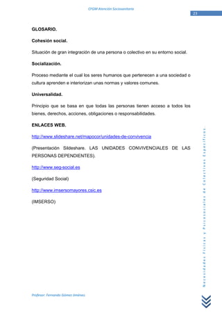 CFGM Atención Sociosanitaria
                                                                                 23


GLOSARIO.

Cohesión social.

Situación de gran integración de una persona o colectivo en su entorno social.

Socialización.

Proceso mediante el cual los seres humanos que pertenecen a una sociedad o
cultura aprenden e interiorizan unas normas y valores comunes.

Universalidad.

Principio que se basa en que todas las personas tienen acceso a todos los
bienes, derechos, acciones, obligaciones o responsabilidades.

ENLACES WEB.




                                                                                      Necesidades Físicas y Psicosociales de Colectivos Específicos.
http://www.slideshare.net/mapocor/unidades-de-convivencia

(Presentación Sildeshare. LAS UNIDADES CONVIVENCIALES DE LAS
PERSONAS DEPENDIENTES).

http://www.seg-social.es

(Seguridad Social)

http://www.imsersomayores.csic.es

(IMSERSO)




Profesor: Fernando Gómez Jiménez.
 