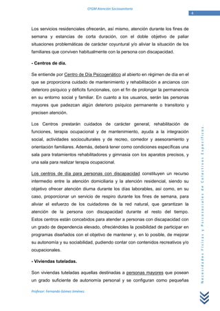 CFGM Atención Sociosanitaria
                                                                                    4


Los servicios residenciales ofrecerán, así mismo, atención durante los fines de
semana y estancias de corta duración, con el doble objetivo de paliar
situaciones problemáticas de carácter coyuntural y/o aliviar la situación de los
familiares que conviven habitualmente con la persona con discapacidad.

- Centros de día.

Se entiende por Centro de Día Psicogeriático al abierto en régimen de día en el
que se proporciona cuidado de mantenimiento y rehabilitación a ancianos con
deterioro psíquico y déficits funcionales, con el fin de prolongar la permanencia
en su entorno social y familiar. En cuanto a los usuarios, serán las personas
mayores que padezcan algún deterioro psíquico permanente o transitorio y
precisen atención.

Los Centros prestarán cuidados de carácter general, rehabilitación de




                                                                                        Necesidades Físicas y Psicosociales de Colectivos Específicos.
funciones, terapia ocupacional y de mantenimiento, ayuda a la integración
social, actividades socioculturales y de recreo, comedor y asesoramiento y
orientación familiares. Además, deberá tener como condiciones específicas una
sala para tratamientos rehabilitadores y gimnasia con los aparatos precisos, y
una sala para realizar terapia ocupacional.

Los centros de día para personas con discapacidad constituyen un recurso
intermedio entre la atención domiciliaria y la atención residencial, siendo su
objetivo ofrecer atención diurna durante los días laborables, así como, en su
caso, proporcionar un servicio de respiro durante los fines de semana, para
aliviar el esfuerzo de los cuidadores de la red natural, que garantizan la
atención de la persona con discapacidad durante el resto del tiempo.
Estos centros están concebidos para atender a personas con discapacidad con
un grado de dependencia elevado, ofreciéndoles la posibilidad de participar en
programas diseñados con el objetivo de mantener y, en lo posible, de mejorar
su autonomía y su sociabilidad, pudiendo contar con contenidos recreativos y/o
ocupacionales.

- Viviendas tuteladas.

Son viviendas tuteladas aquellas destinadas a personas mayores que posean
un grado suficiente de autonomía personal y se configuran como pequeñas

Profesor: Fernando Gómez Jiménez.
 