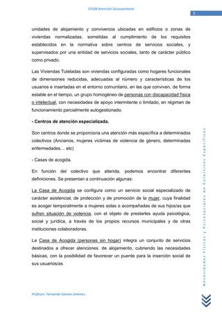 CFGM Atención Sociosanitaria
                                                                                              5


unidades de alojamiento y convivencia ubicadas en edificios o zonas de
viviendas     normalizadas,         sometidas     al   cumplimiento   de   los   requisitos
establecidos en la normativa sobre centros de servicios sociales, y
supervisados por una entidad de servicios sociales, tanto de carácter público
como privado.

Las Viviendas Tuteladas son viviendas configuradas como hogares funcionales
de dimensiones reducidas, adecuadas al número y características de los
usuarios e insertadas en el entorno comunitario, en las que conviven, de forma
estable en el tiempo, un grupo homogéneo de personas con discapacidad física
o intelectual, con necesidades de apoyo intermitente o limitado, en régimen de
funcionamiento parcialmente autogestionado.

- Centros de atención especializada.




                                                                                                  Necesidades Físicas y Psicosociales de Colectivos Específicos.
Son centros donde se proporciona una atención más específica a determinados
colectivos (Ancianos, mujeres víctimas de violencia de género, determinadas
enfermedades… etc)

- Casas de acogida.

En función del colectivo que atienda, podemos encontrar diferentes
definiciones. Se presentan a continuación algunas:

La Casa de Acogida se configura como un servicio social especializado de
carácter asistencial, de protección y de promoción de la mujer, cuya finalidad
es acoger temporalmente a mujeres solas o acompañadas de sus hijos/as que
sufren situación de violencia, con el objeto de prestarles ayuda psicológica,
social y jurídica, a través de los propios recursos municipales y de otras
instituciones colaboradoras.

La Casa de Acogida (personas sin hogar) integra un conjunto de servicios
destinados a ofrecer atenciones de alojamiento, cubriendo las necesidades
básicas, con la posibilidad de favorecer un puente para la inserción social de
sus usuarios/as




Profesor: Fernando Gómez Jiménez.
 
