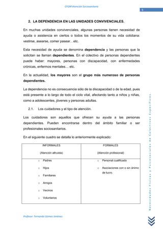 CFGM Atención Sociosanitaria
                                                                                                       6


    2. LA DEPENDENCIA EN LAS UNIDADES CONVIVENCIALES.

En muchas unidades convivenciales, algunas personas tienen necesidad de
ayuda o asistencia en ciertos o todos los momentos de su vida cotidiana:
vestirse, asearse, comer pasear…etc.

Esta necesidad de ayuda se denomina dependencia y las personas que la
solicitan se llaman dependientes. En el colectivo de personas dependientes
puede haber: mayores, personas con discapacidad, con enfermedades
crónicas, enfermos mentales… etc.

En la actualidad, los mayores son el grupo más numeroso de personas
dependientes.

La dependencia no es consecuencia sólo de la discapacidad o de la edad, pues




                                                                                                           Necesidades Físicas y Psicosociales de Colectivos Específicos.
está presente a lo largo de todo el ciclo vital, afectando tanto a niños y niñas,
como a adolescentes, jóvenes y personas adultas.

    2.1.    Los cuidadores y el tipo de atención.

Los cuidadores son aquellos que ofrecen su ayuda a las personas
dependientes.         Pueden       encontrarse       dentro     del   ámbito      familiar   o   ser
profesionales sociosanitarios.

En el siguiente cuadro se detalla lo anteriormente explicado:

                  INFORMALES                                          FORMALES

                (Atención altruista)                              (Atención profesional)

            o     Padres                                          o   Personal cualificado

            o     Hijos                                           o   Asociaciones con o sin ánimo
                                                                      de lucro.
            o     Familiares

            o     Amigos

            o     Vecinos

            o     Voluntarios




Profesor: Fernando Gómez Jiménez.
 