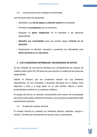 CFGM Atención Sociosanitaria
                                                                                 7


    2.2.    Las funciones de las unidades convivenciales.

Las funciones serán las siguientes:

   o   Garantizan una red de apoyo y cohesión social en la sociedad.

   o   Permiten la socialización de sus miembros.

   o   Aseguran la plena integración en la sociedad a las personas
       dependientes.

   o   Atienden sus necesidades para que puedan seguir viviendo en su
       domicilio.

   o   Proporcionan la atención necesaria a personas con dificultades para
       desenvolverse en su vida diaria.




                                                                                     Necesidades Físicas y Psicosociales de Colectivos Específicos.
    3. LOS CUIDADORES INFORMALES: NECESIDADES DE APOYO

En las unidades de convivencia familiares son principalmente las mujeres de
mediana edad (entre 45 y 69 años) las que asumen el cuidado de las personas
dependientes.

Debido al esfuerzo que los cuidadores realizan con sus familiares
dependientes, se ven sometidas a tensiones derivadas de su trabajo. Esto
repercute a corto y a largo plazo en su vida familiar, laboral y social,
produciéndose cambios en su quehacer cotidiano.

El trabajo del técnico en atención sociosanitaria será valorar las necesidades
del entorno para paliar problemas familiares y que la persona dependiente esté
perfectamente atendida.

    3.1.    El perfil del cuidador informal.

El cuidado informal es prestado por familiares directos, parientes, amigos o
vecinos. También por asociaciones de ayuda mutua y voluntariado.




Profesor: Fernando Gómez Jiménez.
 