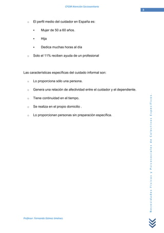 CFGM Atención Sociosanitaria
                                                                                 8


   o    El perfil medio del cuidador en España es:

              Mujer de 50 a 60 años.

              Hija

              Dedica muchas horas al día

   o    Solo el 11% reciben ayuda de un profesional




Las características específicas del cuidado informal son:

   o    Lo proporciona sólo una persona.

   o    Genera una relación de afectividad entre el cuidador y el dependiente.




                                                                                     Necesidades Físicas y Psicosociales de Colectivos Específicos.
   o    Tiene continuidad en el tiempo.

   o    Se realiza en el propio domicilio .

   o    Lo proporcionan personas sin preparación específica.




Profesor: Fernando Gómez Jiménez.
 