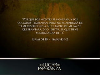 “Porque los montes se moverán, y los collados temblarán, pero no se apartará de ti mi misericordia, ni el pacto de mi paz se quebrantará, dijo Jehová, el que tiene misericordia de ti”.Isaías 54:10  -  Isaías 43:1-2