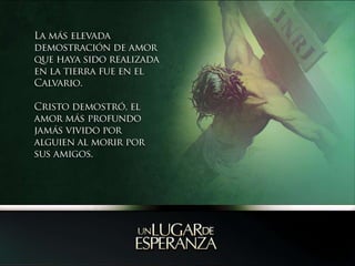 La más elevada demostración de amor  que haya sido realizada en la tierra fue en el Calvario.Cristo demostró, el amor más profundo jamás vivido por alguien al morir por sus amigos.