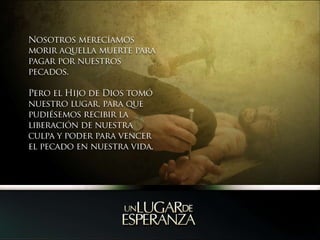 Nosotros merecíamos morir aquella muerte para pagar por nuestros pecados.Pero el Hijo de Dios tomó nuestro lugar, para que pudiésemos recibir la liberación de nuestra culpa y poder para vencer el pecado en nuestra vida.