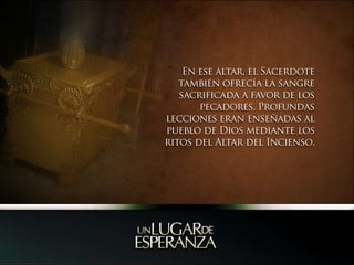 En ese altar, el Sacerdote también ofrecía la sangre sacrificada a favor de los pecadores. Profundas lecciones eran enseñadas al pueblo de Dios mediante los ritos del Altar del Incienso.  
