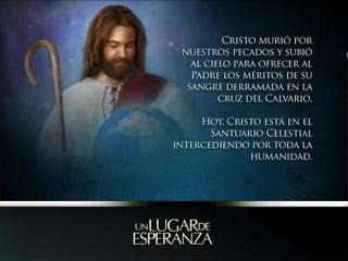 Cristo murió por nuestros pecados y subió al cielo para ofrecer al Padre los méritos de su sangre derramada en la cruz del Calvario. Hoy, Cristo está en el Santuario Celestial intercediendo por toda la humanidad. 