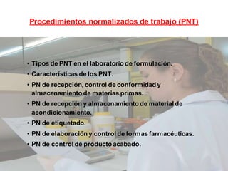 Procedimientos normalizados de trabajo (PNT)
• Tipos de PNT en el laboratorio de formulación.
• Características de los PNT.
• PN de recepción, control de conformidad y
almacenamiento de materias primas.
• PN de recepción y almacenamiento de material de
acondicionamiento.
• PN de etiquetado.
• PN de elaboración y control de formasfarmacéuticas.
• PN de control de producto acabado.
 