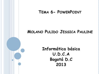 TEMA 6- POWERPOINT
MOLANO PULIDO JESSICA PAULINE
Informática básica
U.D.C.A
Bogotá D.C
2013
 