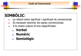 Codis de Comunicació




SIMBÒLIC:
    La relació entre significat i significant és convencional.
    És necessari dominar els signes convencionals.
    A la nostra cultura té tres especificitats:
     1.   Verbal
     2.   Numèric
     3.   Semiològic
 