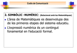 Codis de Comunicació




2. SIMBÒLIC -NUMÈRIC:         (Relacionat amb les Matemàtiques)

   L’àrea de Matemàtiques es desenvolupa des
    de les primeres etapes del sistema educatiu.
   L’expressió numèrica és un contingut
    fonamental en l’educació formal.
 