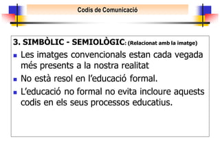 Codis de Comunicació



3. SIMBÒLIC - SEMIOLÒGIC: (Relacionat amb la imatge)
   Les imatges convencionals estan cada vegada
    més presents a la nostra realitat
   No està resol en l’educació formal.
   L’educació no formal no evita incloure aquests
    codis en els seus processos educatius.
 