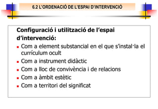 6.2 L’ORDENACIÓ DE L’ESPAI D’INTERVENCIÓ



Configuració i utilització de l’espai
d’intervenció:
 Com a element substancial en el que s’instal·la el

  currículum ocult
 Com a instrument didàctic

 Com a lloc de convivència i de relacions

 Com a àmbit estètic

 Com a territori del significat
 