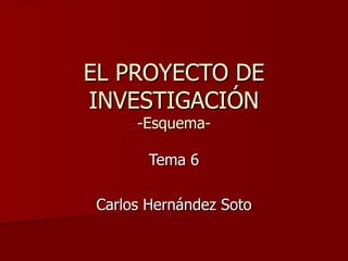 EL PROYECTO DE INVESTIGACIÓN -Esquema- Tema 6 Carlos Hernández Soto 