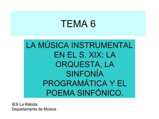 TEMA 6

       LA MÚSICA INSTRUMENTAL
             EN EL S. XIX: LA
              ORQUESTA, LA
                SINFONÍA
           PROGRAMÁTICA Y EL
            POEMA SINFÓNICO.
IES La Rábida
Departamento de Música
 