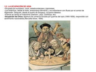 3.2. LA OCUPACIÓN DE ASIA - Ocupada por europeos, rusos, estadounidenses y japoneses. -Los británicos, desde la India, anexionaron Birmania, y se enfrentaron con Rusia por el control de Afganistán. Después, desde el puerto de Singapur, ocuparon Malasia -Francia se centró en Indochina (Vietnam, Laos, Camboya, etc) -Ocupación de China : Apertura de comercio forzada por guerras del opio (1840-1858), respondido con sentimiento nacionalista (Revuelta bóxer, 1899) 
