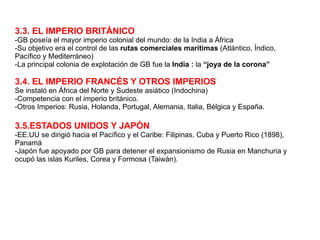3.3. EL IMPERIO BRITÁNICO -GB poseía el mayor imperio colonial del mundo: de la India a África -Su objetivo era el control de las  rutas comerciales marítimas  (Atlántico, Índico, Pacífico y Mediterráneo) -La principal colonia de explotación de GB fue la  India :  la  “joya de la corona” 3.4. EL IMPERIO FRANCÉS Y OTROS IMPERIOS Se instaló en África del Norte y Sudeste asiático (Indochina) -Competencia con el imperio británico. -Otros Imperios: Rusia, Holanda, Portugal, Alemania, Italia, Bélgica y España. 3.5.ESTADOS UNIDOS Y JAPÓN -EE.UU se dirigió hacia el Pacífico y el Caribe: Filipinas, Cuba y Puerto Rico (1898), Panamá  -Japón fue apoyado por GB para detener el expansionismo de Rusia en Manchuria y ocupó las islas Kuriles, Corea y Formosa (Taiwán). 