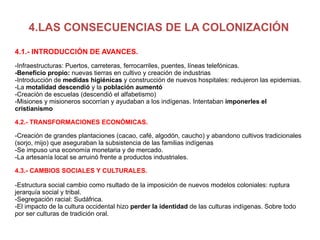 4.LAS CONSECUENCIAS DE LA COLONIZACIÓN 4.1.- INTRODUCCIÓN DE AVANCES. -Infraestructuras: Puertos, carreteras, ferrocarriles, puentes, líneas telefónicas. -Beneficio propio:  nuevas tierras en cultivo y creación de industrias -Introducción de  medidas higiénicas  y construcción de nuevos hospitales: redujeron las epidemias. -La  motalidad descendió  y la  población aumentó -Creación de escuelas (descendió el alfabetismo) -Misiones y misioneros socorrían y ayudaban a los indígenas. Intentaban  imponerles el cristianismo 4.2.- TRANSFORMACIONES ECONÓMICAS. -Creación de grandes plantaciones (cacao, café, algodón, caucho) y abandono cultivos tradicionales (sorjo, mijo) que aseguraban la subsistencia de las familias indígenas -Se impuso una economía monetaria y de mercado. -La artesanía local se arruinó frente a productos industriales. 4.3.- CAMBIOS SOCIALES Y CULTURALES.   -Estructura social cambio como rsultado de la imposición de nuevos modelos coloniales: ruptura jerarquía social y tribal. -Segregación racial: Sudáfrica. -El impacto de la cultura occidental hizo  perder la identidad  de las culturas indígenas. Sobre todo por ser culturas de tradición oral. 