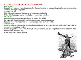 1.2. LAS CAUSAS DEL COLONIALISMO  ECONÓMICAS -Los países europeos necesitaban vender el excedente de su producción y debían comprar materias primas al mejor precio posible. DEMOGRÁFICAS -El crecimiento europeo dio lugar a un exceso de población. -Hubo dificultades para encontrar trabajo y tensiones sociales. POLÍTICAS -Las fronteras de europa se estabilizan a finales del S.XIX -La expansión territorial debía hacerse sobre regiones extraeuropeas -Las grandes potencias entraron en una competencia política y militar IDEOLÓGICAS -El nacionalismo conservador defendía la superioridad de algunas naciones y el derecho de éstas a imponerse sobre otros pueblos -Europa creyendose superior cultural y tecnológicamente, se veía obligada a llevar a cabo una obra de educación, sanidad, etc -Esto desemboca en el racismo 