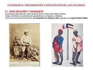 2.CONQUISTA, ORGANIZACIÓN Y EXPLOTACIÓN DE LAS COLONIAS 2.1. EXPLORACIÓN Y CONQUISTA -A principios del siglo XIX, gran parte de África y Ásia eran desconocidas -Viajes científicos y exploraciones geográficas: Livingstone y Stanley -Una vez cononocido el territorio,  la conquista fue rápida y fácil , gracias a la  superioridad militar 