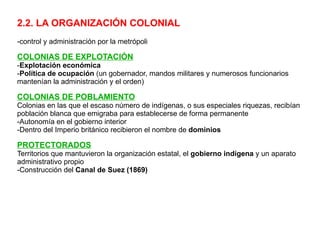 2.2. LA ORGANIZACIÓN COLONIAL -c ontrol y administración por la metrópoli COLONIAS DE EXPLOTACIÓN - Explotación económica - Política de ocupación  (un gobernador, mandos militares y numerosos funcionarios mantenían la administración y el orden) COLONIAS DE POBLAMIENTO Colonias en las que el escaso número de indígenas, o sus especiales riquezas, recibían población blanca que emigraba para establecerse de forma permanente -Autonomía en el gobierno interior -Dentro del Imperio británico recibieron el nombre de  dominios PROTECTORADOS Territorios que mantuvieron la organización estatal, el  gobierno indígena  y un aparato administrativo propio -Construcción del  Canal de Suez (1869) 
