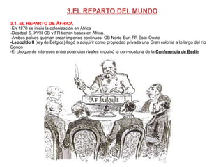 3.EL REPARTO DEL MUNDO 3.1. EL REPARTO DE ÁFRICA -En 1870 se inició la colonización en África - Desdeel S. XVIII GB y FR tienen bases en África.  -Ambos países querían crear imperios continuos: GB Norte-Sur; FR Este-Oeste -Leopoldo II  (rey de Bélgica) llegó a adquirir como propiedad privada una Gran colonia a lo largo del río Congo -El choque de intereses entre potencias rivales impulsó la convocatoria de la   Conferencia de Berlín 