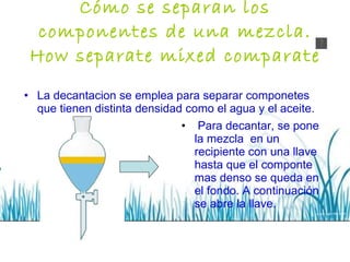 Cómo se separan los componentes de una mezcla. How separate mixed comparate La decantacion se emplea para separar componetes que tienen distinta densidad como el agua y el aceite. Para decantar, se pone la mezcla  en un recipiente con una llave hasta que el componte mas denso se queda en el fondo. A continuación se abre la llave. 