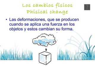 Los cambios físicos Phisical change Las deformaciones, que se producen cuando se aplica una fuerza en los objetos y estos cambian su forma. 