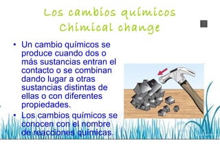 Los cambios químicos Chimical change Un cambio químicos se produce cuando dos o más sustancias entran el contacto o se combinan dando lugar a otras sustancias distintas de ellas o con diferentes propiedades. Los cambios químicos se conocen con el nombre de reacciones químicas. 