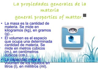 La propiedades generales de la materia general properties of matter.   La masa es la cantidad de materia. Se mide en kilogramos (kg), en gramos (g)… El volumen es el espacio que ocupa una determinada cantidad de materia. Se mide en metros cúbicos (m 3 ), en centímetros cúbicos (cm 3 )… La capacidad mide el volumen de los líquidos en litros (l), en mililitros (ml). 
