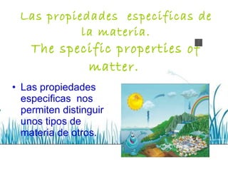 Las propiedades  especificas de la materia. The specific properties of matter.   Las propiedades especificas  nos permiten distinguir unos tipos de materia de otros. 