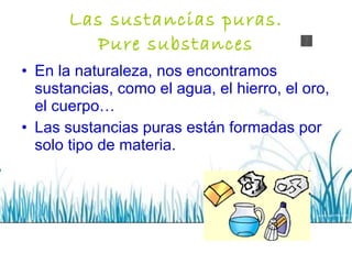 Las sustancias puras. Pure substances En la naturaleza, nos encontramos sustancias, como el agua, el hierro, el oro, el cuerpo… Las sustancias puras están formadas por solo tipo de materia. 