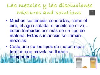 Las mezclas y las disoluciones Mixtures and solutions   Muchas sustancias conocidas, como el aire, el agua salada, el aceite de oliva,… estan formadas por más de un tipo de materia. Estas sustancias se llaman mezclas. Cada uno de los tipos de materia que forman una mezcla se llaman componentes. 