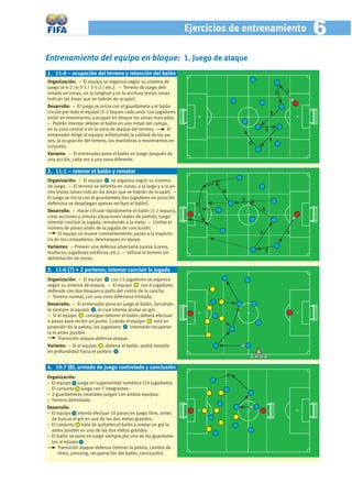 Ejercicios de entrenamiento             6
Entrenamiento del equipo en bloque: 1. Juego de ataque
1. 11:0 – ocupación del terreno y retención del balón
Organización: − El equipo se organiza según su sistema de
juego (4-4-2 /4-3-3 / 3-5-2 / etc.). − Terreno de juego deli-
mitado en zonas, en la longitud y en la anchura (estas zonas                                         2   1
indican las áreas que se habrán de ocupar).
Desarrollo: − El juego se inicia con el guardameta y el balón
circula por todo el equipo (1-2 toques cada uno). Los jugadores                                  3
están en movimiento, y ocupan en bloque las zonas marcadas.
− Podrán intentar retener el balón en una mitad del campo,
en la zona central o en la zona de ataque del terreno.      El                               4
entrenador dirige al equipo, enfatizando la calidad de los pa-
ses, la ocupación del terreno, las maniobras o movimientos en                                    5
                                                                                     6
conjunto.
Variante: – El entrenador pone el balón en juego después de
una acción, cada vez a una zona diferente.

2. 11:1 – retener el balón y rematar
Organización: − El equipo       se organiza según su sistema
de juego. − El terreno se delimita en zonas, a la largo y a la an-
cho (estas zonas indican las áreas que se habrán de ocupar). −               6
El juego se inicia con el guardameta (los jugadores en posición                  5
defensiva se despliegan apenas reciban el balón).                      7
Desarrollo: − Hacer circular rápidamente el balón (1-2 toques),                          4
crear acciones o simular situaciones reales de partido, luego
intentar concluir la jugada, rematando a la meta. − Limitar el
número de pases antes de la jugada de conclusión.
      El equipo se mueve constantemente; pases a la trayecto-                            3               1
ria de los compañeros; desmarques en apoyo.
Variantes: – Preveer una defensa adversaria pasiva (conos,
muñecos, jugadores estáticos, etc.). − Utilizar el terreno sin                               2
delimitación de zonas.

3. 11:6 (7) + 2 porteros; intentar concluir la jugada
Organización: − El equipo    con 11 jugadores se organiza
según su sistema de ataque. − El equipo      con 6 jugadores
deﬁende con dos bloques a partir del centro de la cancha.
− Terreno normal, con una zona defensiva limitada.
Desarrollo: − El entrenador pone en juego el balón, lanzándo-
lo siempre al equipo , el cual intenta anotar un gol.
− Si el equipo      consigue obtener el balón, deberá efectuar
4 pases para recibir un punto. Cuando el equipo      está en
posesión de la pelota, los jugadores     intentarán recuperar-
la lo antes posible.
      Transición ataque-defensa-ataque.
Variante: – Si el equipo    obtiene el balón, podrá lanzarlo
en profundidad hacia el portero .


4. 10:7 (8), armado de juego controlado y conclusión
Organización:
− El equipo juega en superioridad numérica (10 jugadores).
  El conjunto juega con 7 integrantes.
− 2 guardametas neutrales juegan con ambos equipos.
− Terreno delimitado.
Desarrollo:
− El equipo intenta efectuar 10 pases en juego libre, antes
  de buscar el gol en una de las dos metas grandes.
− El conjunto trata de quitarles el balón y anotar un gol lo
  antes posible en una de las dos metas grandes.
− El balón se pone en juego siempre por uno de los guardame-
  tas al equipo .
     Transición ataque-defensa (retener la pelota, cambio de
     ritmo, pressing, recuperación del balón, conclusión).
 