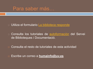 Para saber más…


   Utiliza el formulario La biblioteca responde

   Consulta los tutoriales de autoformación del Servei
    de Biblioteques i Documentació.

   Consulta el resto de tutoriales de esta actividad

   Escribe un correo a humainfo@uv.es
 