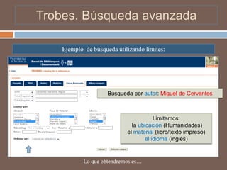 Trobes. Búsqueda avanzada

    Ejemplo de búsqueda utilizando límites:




                     Búsqueda por autor: Miguel de Cervantes



                                        Limitamos:
                              la ubicación (Humanidades)
                            el material (libro/texto impreso)
                                    el idioma (inglés)


            Lo que obtendremos es…
 